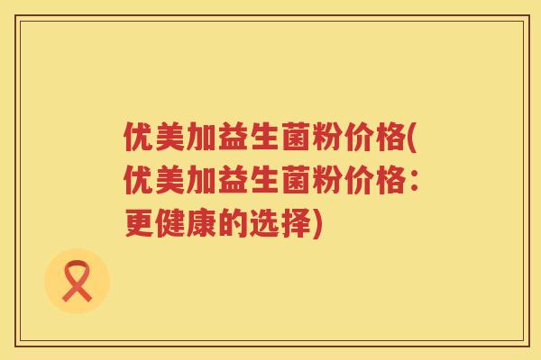 优美加益生菌粉价格(优美加益生菌粉价格:更健康的选择) 优美加益生菌粉价格(优美加益生菌粉价格:更健康的选择)