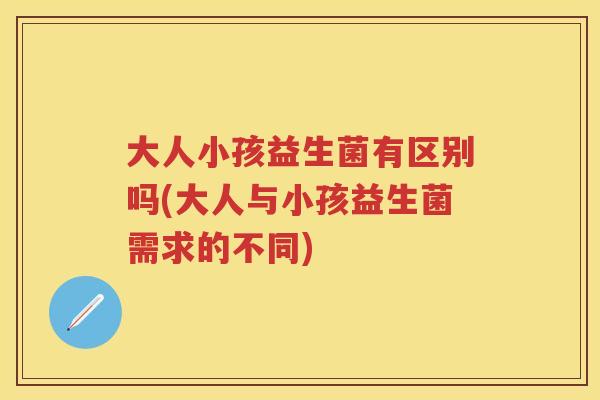 大人小孩益生菌有区别吗(大人与小孩益生菌需求的不同) 大人小孩益生菌有区别吗(大人与小孩益生菌需求的不同)