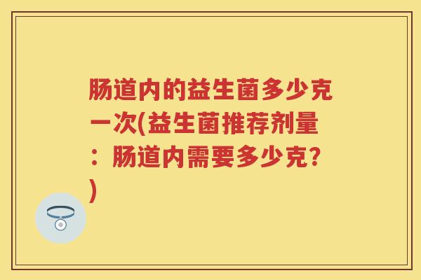 肠道内的益生菌多少克一次(益生菌推荐剂量:肠道内需要多少克?) 肠道内的益生菌多少克一次(益生菌推荐剂量:肠道内需要多少克?)