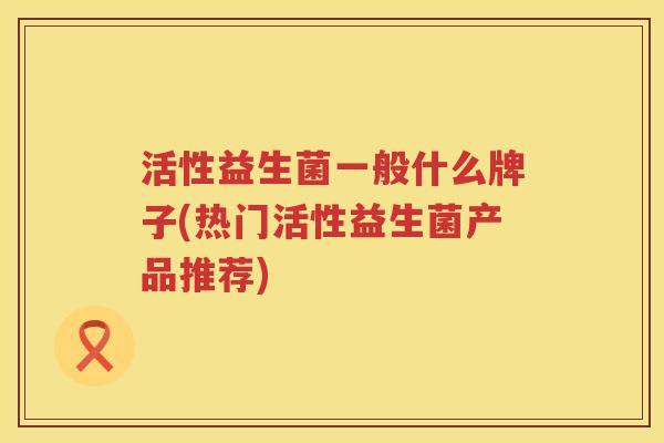 活性益生菌一般什么牌子(热门活性益生菌产品推荐) 活性益生菌一般什么牌子(热门活性益生菌产品推荐)