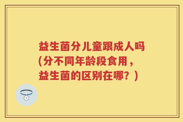 益生菌分儿童跟成人吗(分不同年龄段食用,益生菌的区别在哪?) 益生菌分儿童跟成人吗(分不同年龄段食用,益生菌的区别在哪?)