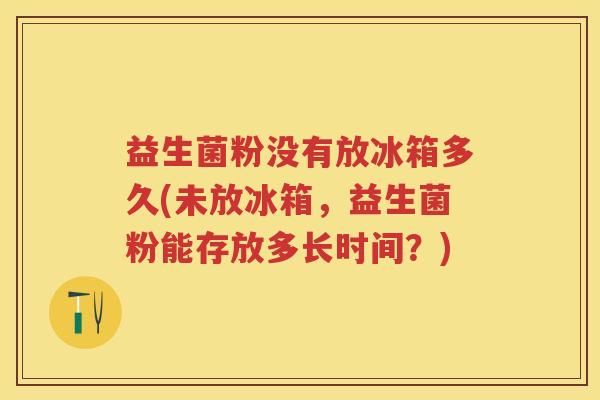益生菌粉没有放冰箱多久(未放冰箱,益生菌粉能存放多长时间?) 益生菌粉没有放冰箱多久(未放冰箱,益生菌粉能存放多长时间?)