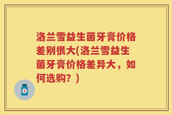 洛兰雪益生菌牙膏价格差别很大(洛兰雪益生菌牙膏价格差异大,如何选购?) 洛兰雪益生菌牙膏价格差别很大(洛兰雪益生菌牙膏价格差异大,如何选购?)