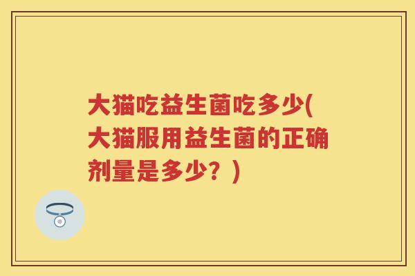 大猫吃益生菌吃多少(大猫服用益生菌的正确剂量是多少?) 大猫吃益生菌吃多少(大猫服用益生菌的正确剂量是多少?)
