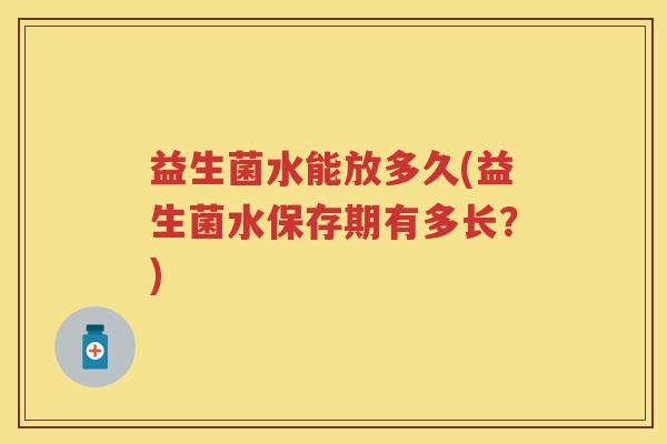 益生菌水能放多久(益生菌水保存期有多长?) 益生菌水能放多久(益生菌水保存期有多长?)