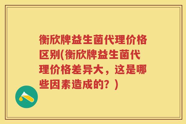 衡欣牌益生菌代理价格区别(衡欣牌益生菌代理价格差异大,这是哪些因素造成的?) 衡欣牌益生菌代理价格区别(衡欣牌益生菌代理价格差异大,这是哪些因素造成的?)