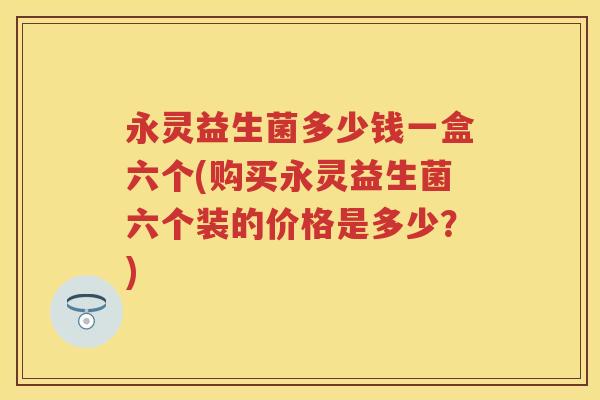 永灵益生菌多少钱一盒六个(购买永灵益生菌六个装的价格是多少?) 永灵益生菌多少钱一盒六个(购买永灵益生菌六个装的价格是多少?)