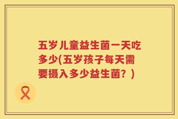 五岁儿童益生菌一天吃多少(五岁孩子每天需要摄入多少益生菌?) 五岁儿童益生菌一天吃多少(五岁孩子每天需要摄入多少益生菌?)