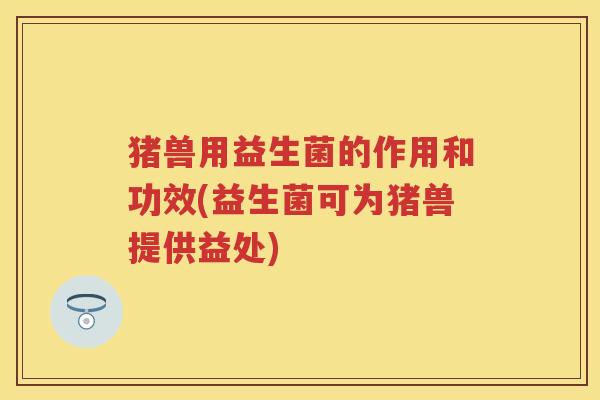 猪兽用益生菌的作用和功效(益生菌可为猪兽提供益处) 猪兽用益生菌的作用和功效(益生菌可为猪兽提供益处)