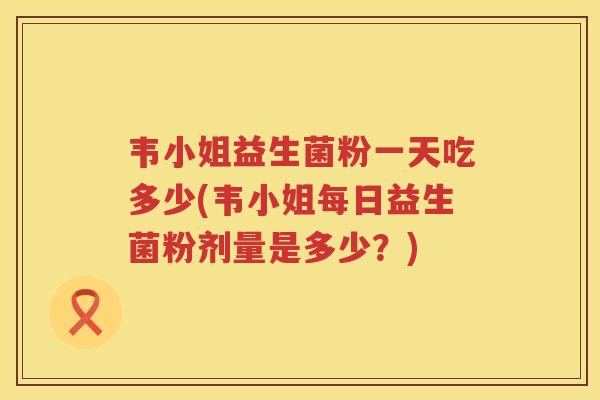 韦小姐益生菌粉一天吃多少(韦小姐每日益生菌粉剂量是多少？)