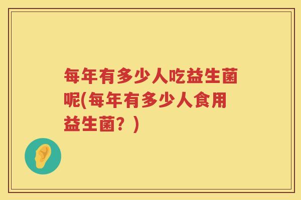 每年有多少人吃益生菌呢(每年有多少人食用益生菌?) 每年有多少人吃益生菌呢(每年有多少人食用益生菌?)