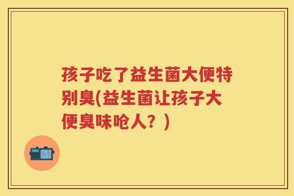 孩子吃了益生菌大便特别臭(益生菌让孩子大便臭味呛人?) 孩子吃了益生菌大便特别臭(益生菌让孩子大便臭味呛人?)