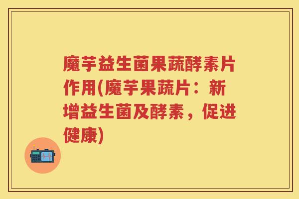魔芋益生菌果蔬酵素片作用(魔芋果蔬片:新增益生菌及酵素,促进健康) 魔芋益生菌果蔬酵素片作用(魔芋果蔬片:新增益生菌及酵素,促进健康)