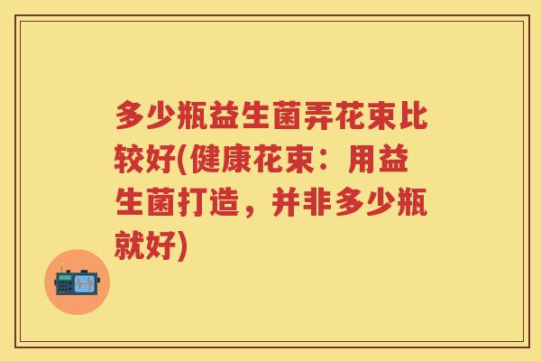 多少瓶益生菌弄花束比较好(健康花束:用益生菌打造,并非多少瓶就好) 多少瓶益生菌弄花束比较好(健康花束:用益生菌打造,并非多少瓶就好)