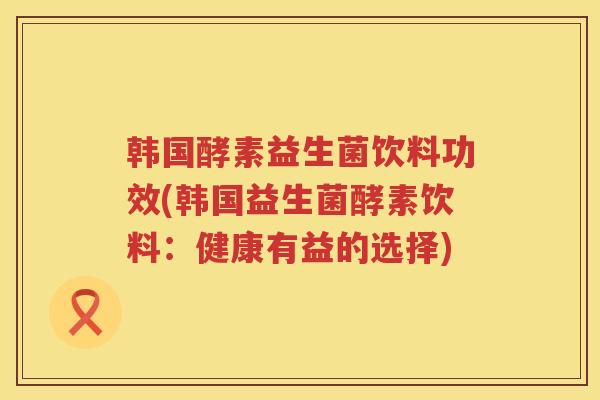 韩国酵素益生菌饮料功效(韩国益生菌酵素饮料:健康有益的选择) 韩国酵素益生菌饮料功效(韩国益生菌酵素饮料:健康有益的选择)