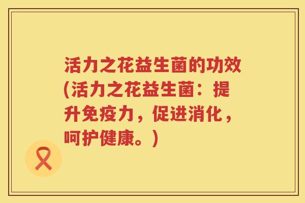 活力之花益生菌的功效(活力之花益生菌:提升力,促进消化,呵护健康。) 活力之花益生菌的功效(活力之花益生菌:提升力,促进消化,呵护健康。)