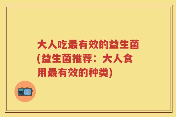 大人吃有效的益生菌(益生菌推荐:大人食用有效的种类) 大人吃有效的益生菌(益生菌推荐:大人食用有效的种类)