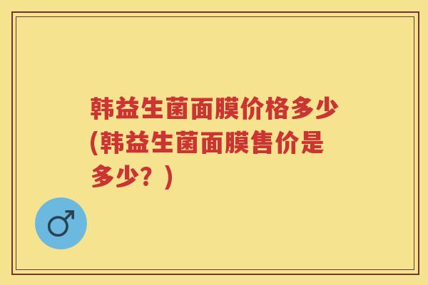 韩益生菌面膜价格多少(韩益生菌面膜售价是多少?) 韩益生菌面膜价格多少(韩益生菌面膜售价是多少?)