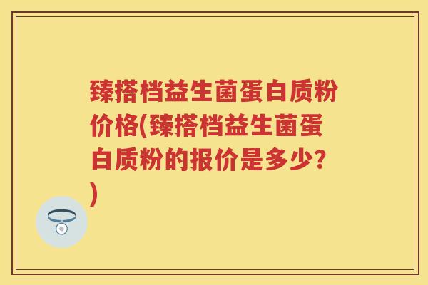 臻搭档益生菌蛋白质粉价格(臻搭档益生菌蛋白质粉的报价是多少?) 臻搭档益生菌蛋白质粉价格(臻搭档益生菌蛋白质粉的报价是多少?)