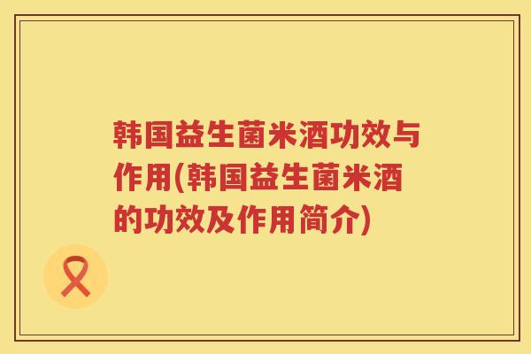 韩国益生菌米酒功效与作用(韩国益生菌米酒的功效及作用简介) 韩国益生菌米酒功效与作用(韩国益生菌米酒的功效及作用简介)