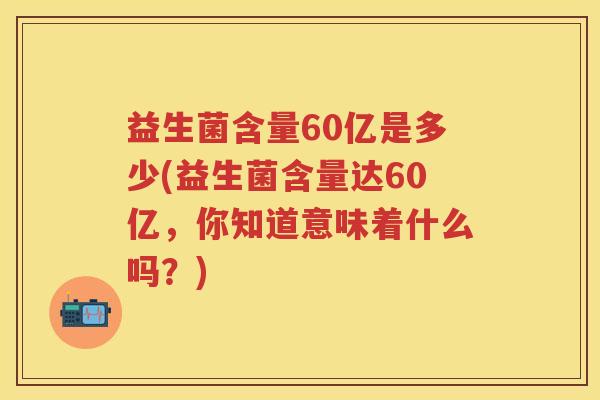 益生菌含量60亿是多少(益生菌含量达60亿,你知道意味着什么吗?) 益生菌含量60亿是多少(益生菌含量达60亿,你知道意味着什么吗?)