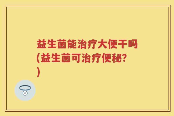 益生菌能大便干吗(益生菌可?) 益生菌能大便干吗(益生菌可?)