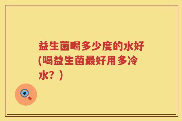 益生菌喝多少度的水好(喝益生菌好用多冷水？)