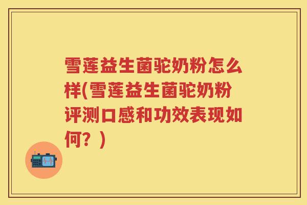 雪莲益生菌驼奶粉怎么样(雪莲益生菌驼奶粉评测口感和功效表现如何？)
