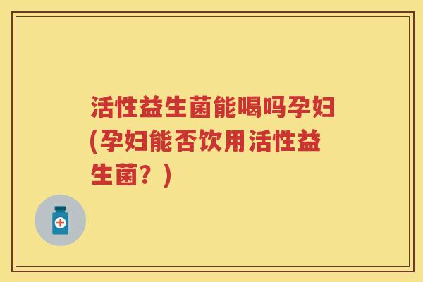 活性益生菌能喝吗孕妇(孕妇能否饮用活性益生菌？)