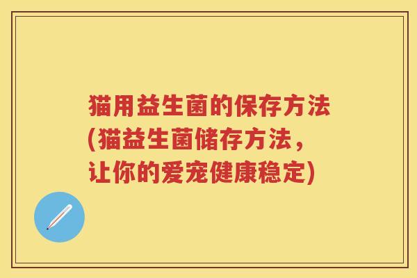 猫用益生菌的保存方法(猫益生菌储存方法,让你的爱宠健康稳定) 猫用益生菌的保存方法(猫益生菌储存方法,让你的爱宠健康稳定)