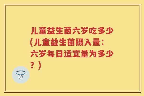 儿童益生菌六岁吃多少(儿童益生菌摄入量:六岁每日适宜量为多少?) 儿童益生菌六岁吃多少(儿童益生菌摄入量:六岁每日适宜量为多少?)