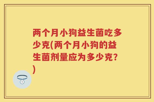 两个月小狗益生菌吃多少克(两个月小狗的益生菌剂量应为多少克？)