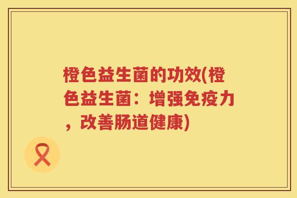橙色益生菌的功效(橙色益生菌:增强力,改善肠道健康) 橙色益生菌的功效(橙色益生菌:增强力,改善肠道健康)
