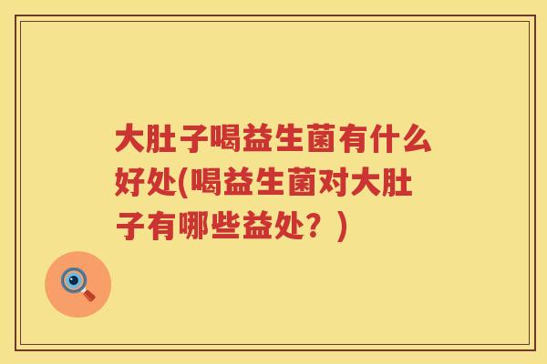 大肚子喝益生菌有什么好处(喝益生菌对大肚子有哪些益处？)