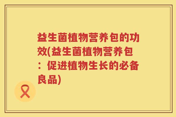 益生菌植物营养包的功效(益生菌植物营养包:促进植物生长的必备良品) 益生菌植物营养包的功效(益生菌植物营养包:促进植物生长的必备良品)