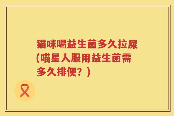 猫咪喝益生菌多久拉屎(喵星人服用益生菌需多久排便?) 猫咪喝益生菌多久拉屎(喵星人服用益生菌需多久排便?)