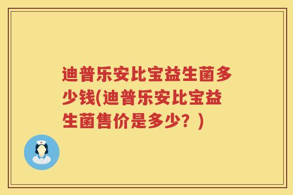 迪普乐安比宝益生菌多少钱(迪普乐安比宝益生菌售价是多少?) 迪普乐安比宝益生菌多少钱(迪普乐安比宝益生菌售价是多少?)