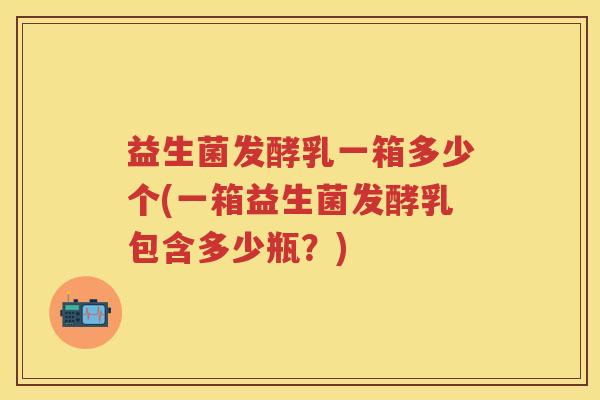 益生菌发酵乳一箱多少个(一箱益生菌发酵乳包含多少瓶?) 益生菌发酵乳一箱多少个(一箱益生菌发酵乳包含多少瓶?)