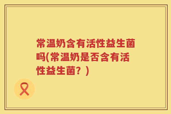 常温奶含有活性益生菌吗(常温奶是否含有活性益生菌?) 常温奶含有活性益生菌吗(常温奶是否含有活性益生菌?)
