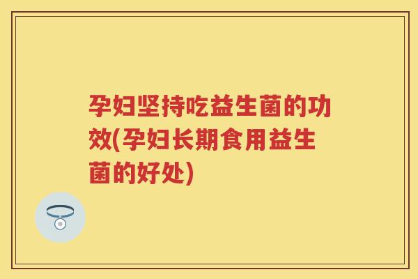 孕妇坚持吃益生菌的功效(孕妇长期食用益生菌的好处) 孕妇坚持吃益生菌的功效(孕妇长期食用益生菌的好处)