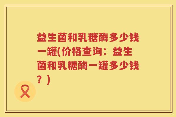 益生菌和乳糖酶多少钱一罐(价格查询:益生菌和乳糖酶一罐多少钱?) 益生菌和乳糖酶多少钱一罐(价格查询:益生菌和乳糖酶一罐多少钱?)