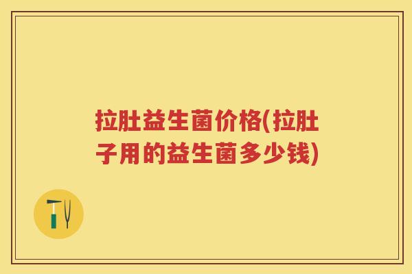 拉肚益生菌价格(拉肚子用的益生菌多少钱) 拉肚益生菌价格(拉肚子用的益生菌多少钱)