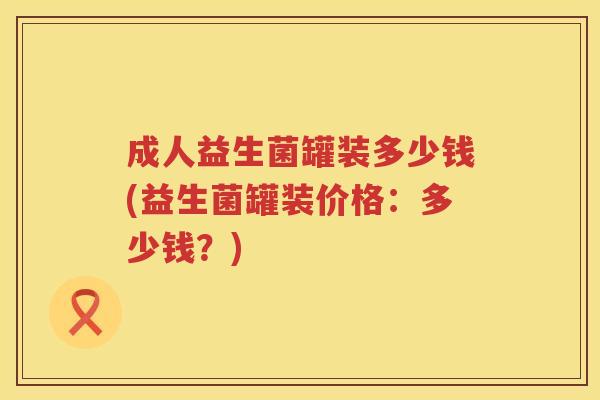 成人益生菌罐装多少钱(益生菌罐装价格:多少钱?) 成人益生菌罐装多少钱(益生菌罐装价格:多少钱?)