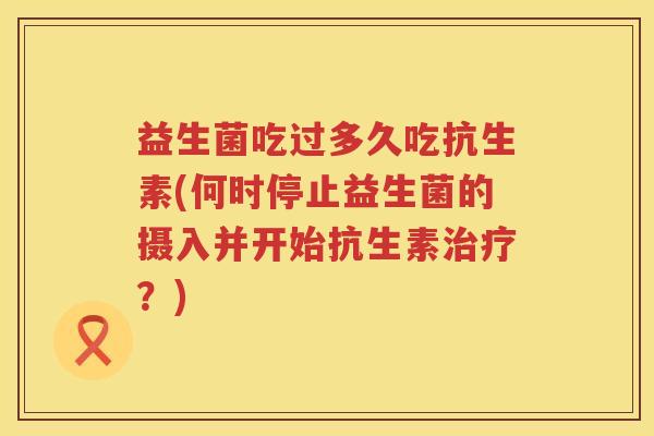 益生菌吃过多久吃抗生素(何时停止益生菌的摄入并开始抗生素?) 益生菌吃过多久吃抗生素(何时停止益生菌的摄入并开始抗生素?)