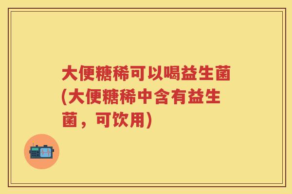 大便糖稀可以喝益生菌(大便糖稀中含有益生菌，可饮用)