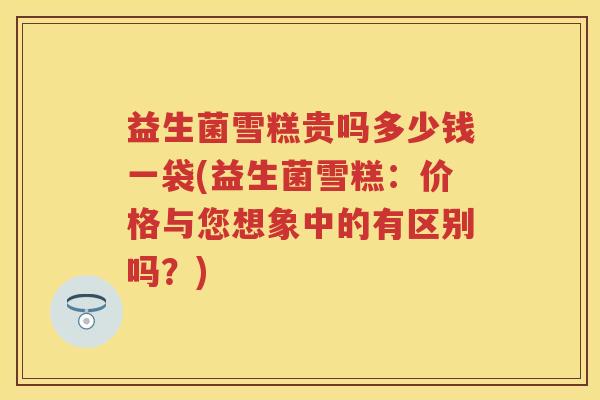 益生菌雪糕贵吗多少钱一袋(益生菌雪糕:价格与您想象中的有区别吗?) 益生菌雪糕贵吗多少钱一袋(益生菌雪糕:价格与您想象中的有区别吗?)