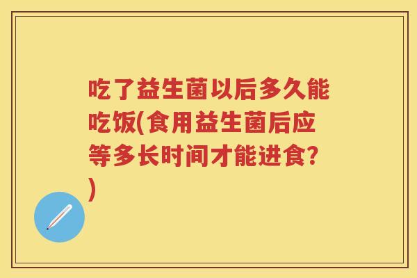 吃了益生菌以后多久能吃饭(食用益生菌后应等多长时间才能进食？)
