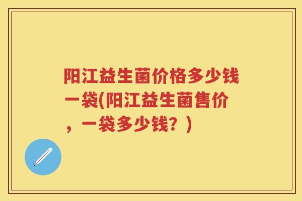 阳江益生菌价格多少钱一袋(阳江益生菌售价,一袋多少钱?) 阳江益生菌价格多少钱一袋(阳江益生菌售价,一袋多少钱?)