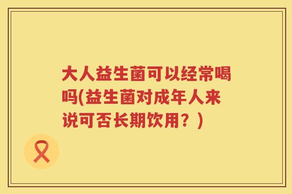 大人益生菌可以经常喝吗(益生菌对成年人来说可否长期饮用?) 大人益生菌可以经常喝吗(益生菌对成年人来说可否长期饮用?)