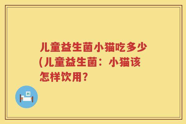 儿童益生菌小猫吃多少(儿童益生菌:小猫该怎样饮用? 儿童益生菌小猫吃多少(儿童益生菌:小猫该怎样饮用?